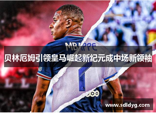 贝林厄姆引领皇马崛起新纪元成中场新领袖