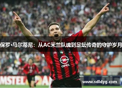 保罗·马尔蒂尼：从AC米兰队魂到足坛传奇的守护岁月