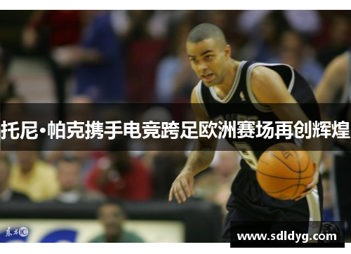 托尼·帕克携手电竞跨足欧洲赛场再创辉煌