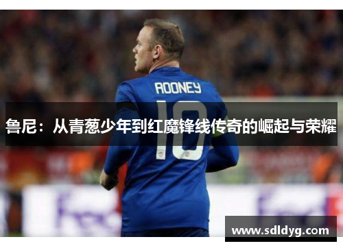 鲁尼：从青葱少年到红魔锋线传奇的崛起与荣耀