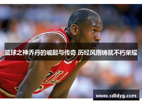 篮球之神乔丹的崛起与传奇 历经风雨铸就不朽荣耀
