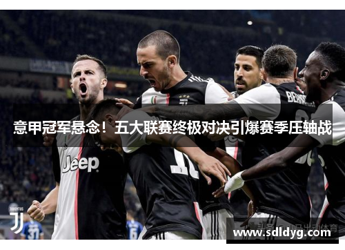 意甲冠军悬念！五大联赛终极对决引爆赛季压轴战